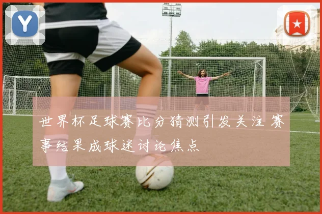 世界杯足球赛比分猜测引发关注 赛事结果成球迷讨论焦点