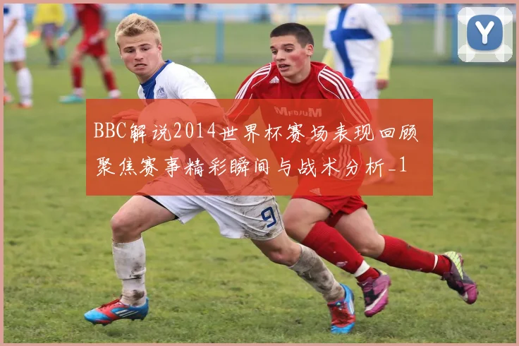 BBC解说2014世界杯赛场表现回顾 聚焦赛事精彩瞬间与战术分析_1