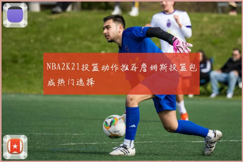 NBA2K21投篮动作推荐詹姆斯投篮包成热门选择
