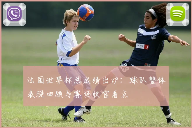 法国世界杯总成绩出炉：球队整体表现回顾与赛场收官看点