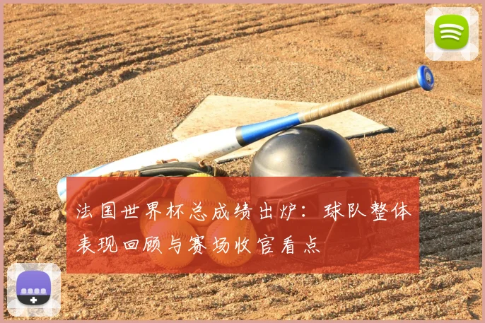 法国世界杯总成绩出炉：球队整体表现回顾与赛场收官看点