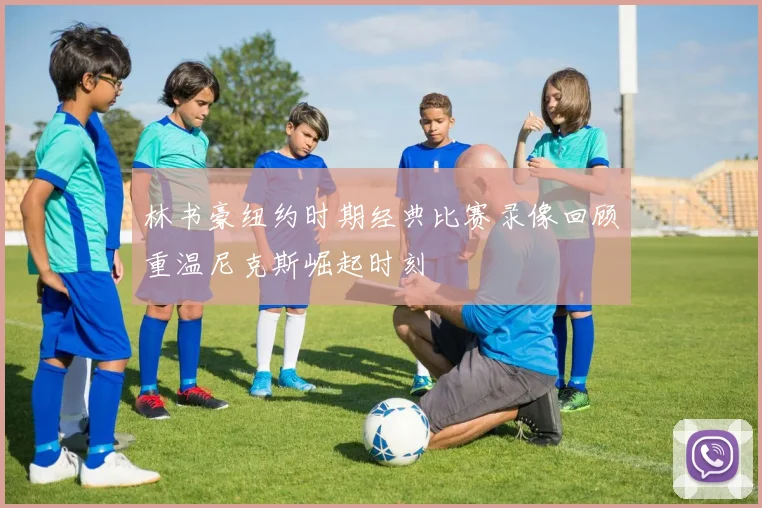 林书豪纽约时期经典比赛录像回顾重温尼克斯崛起时刻