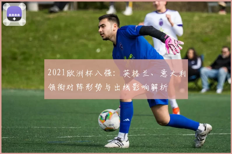2021欧洲杯八强:英格兰、意大利领衔对阵形势与出线影响解析