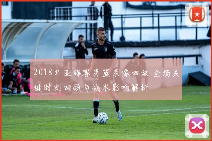 2018年亚锦赛男篮录像回放 全场关键时刻回顾与战术影响解析