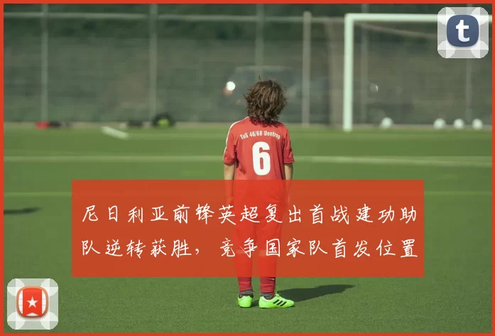 尼日利亚前锋英超复出首战建功助队逆转获胜，竞争国家队首发位置