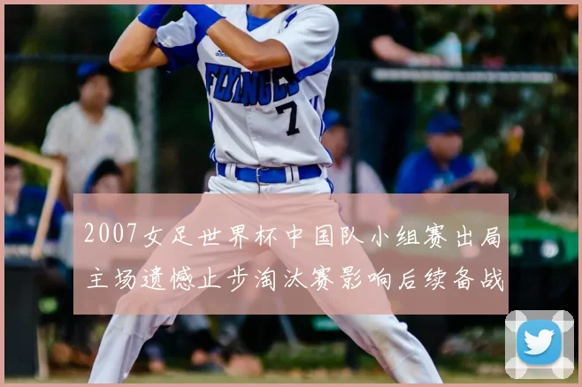 2007女足世界杯中国队小组赛出局主场遗憾止步淘汰赛影响后续备战