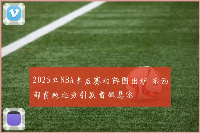 2025年NBA季后赛对阵图出炉 东西部首轮比分引发晋级悬念