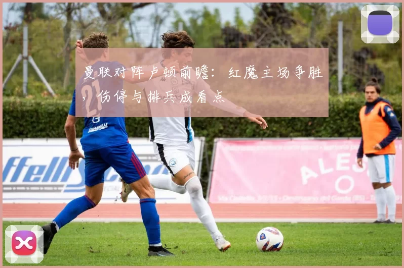 曼联对阵卢顿前瞻：红魔主场争胜，伤停与排兵成看点