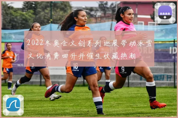 2022冬奥会文创系列巡展带动冰雪文化消费回升并催生收藏热潮