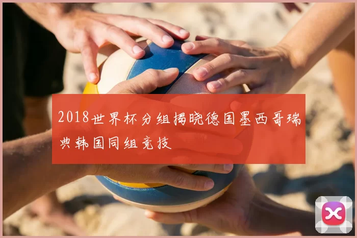 2018世界杯分组揭晓德国墨西哥瑞典韩国同组竞技