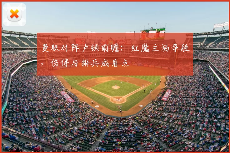 曼联对阵卢顿前瞻：红魔主场争胜，伤停与排兵成看点