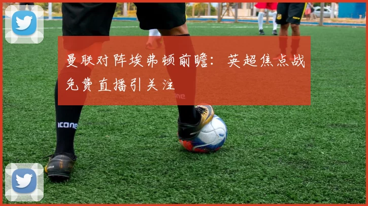 曼联对阵埃弗顿前瞻：英超焦点战免费直播引关注
