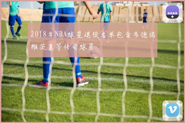 2018年NBA球星退役名单包含韦德诺维茨基等传奇球员