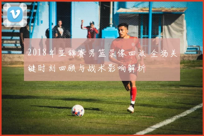 2018年亚锦赛男篮录像回放 全场关键时刻回顾与战术影响解析