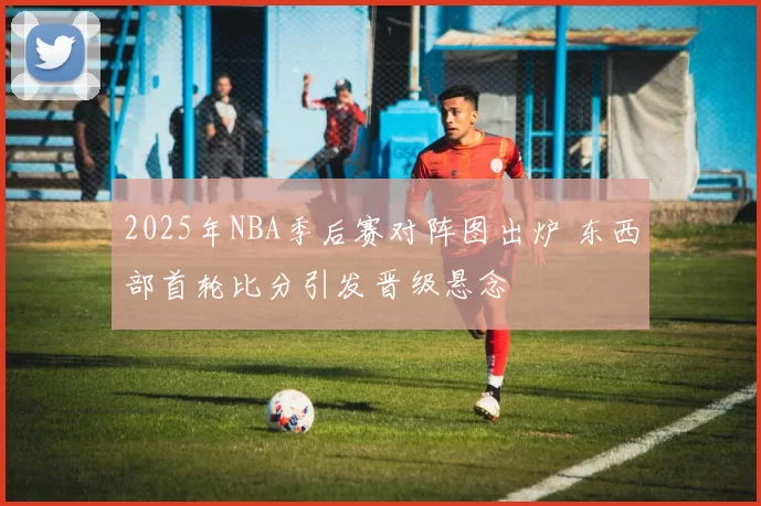 2025年NBA季后赛对阵图出炉 东西部首轮比分引发晋级悬念
