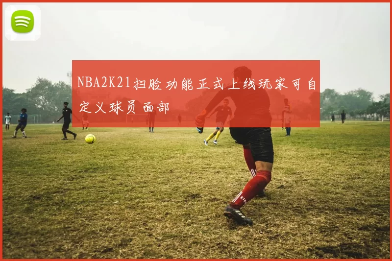 NBA2K21扫脸功能正式上线玩家可自定义球员面部