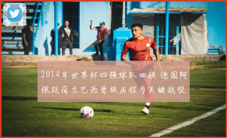 2014年世界杯四强球队回顾 德国阿根廷荷兰巴西晋级历程与关键战役解析