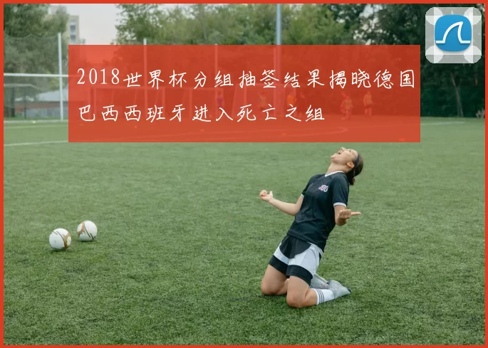 2018世界杯分组抽签结果揭晓德国巴西西班牙进入死亡之组