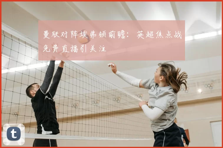 曼联对阵埃弗顿前瞻：英超焦点战免费直播引关注