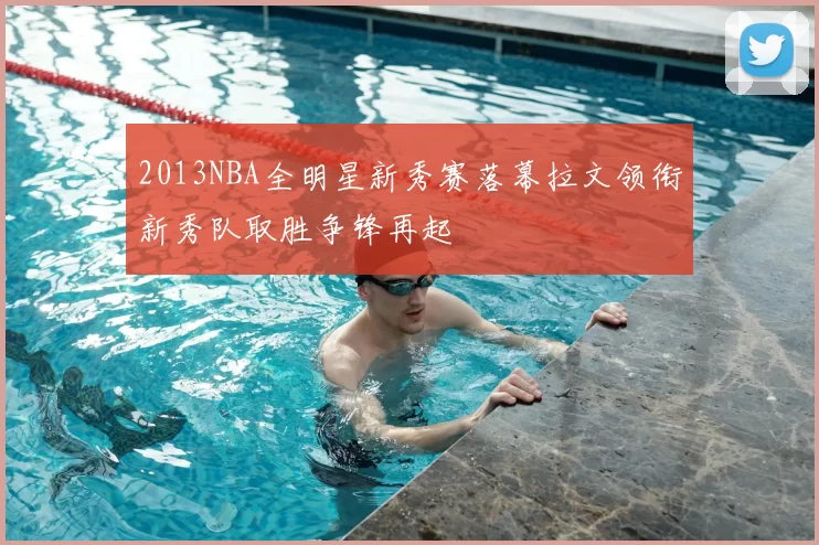 2013NBA全明星新秀赛落幕拉文领衔新秀队取胜争锋再起