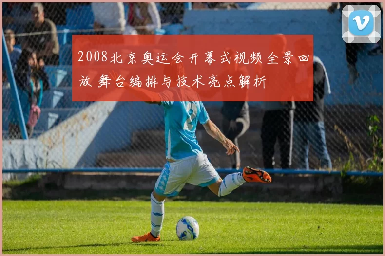 2008北京奥运会开幕式视频全景回放 舞台编排与技术亮点解析