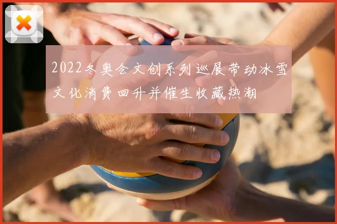 2022冬奥会文创系列巡展带动冰雪文化消费回升并催生收藏热潮