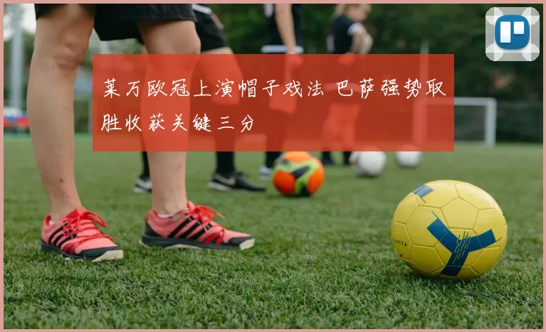 莱万欧冠上演帽子戏法 巴萨强势取胜收获关键三分