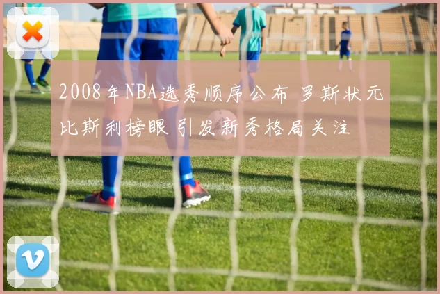 2008年NBA选秀顺序公布 罗斯状元比斯利榜眼 引发新秀格局关注
