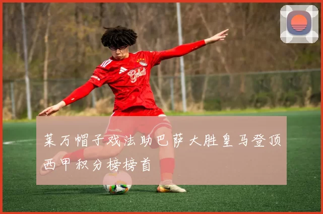 莱万帽子戏法助巴萨大胜皇马登顶西甲积分榜榜首