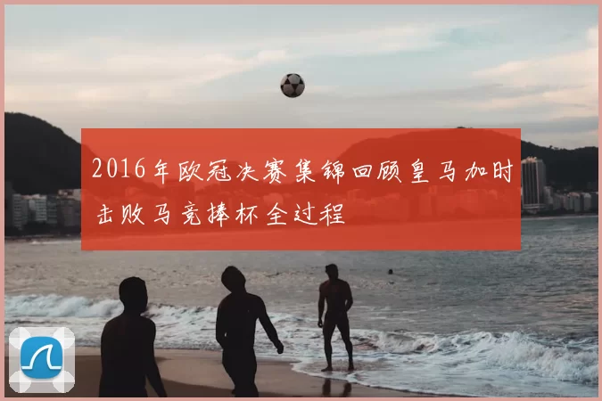 2016年欧冠决赛集锦回顾皇马加时击败马竞捧杯全过程